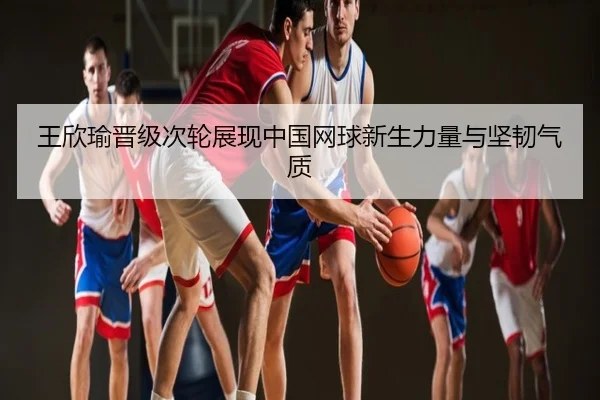 王欣瑜晋级次轮展现中国网球新生力量与坚韧气质