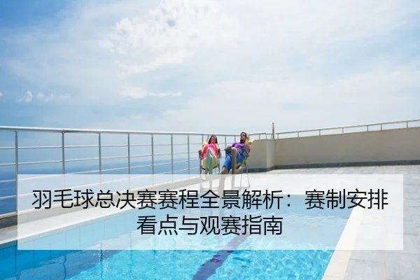 羽毛球总决赛赛程全景解析：赛制安排看点与观赛指南