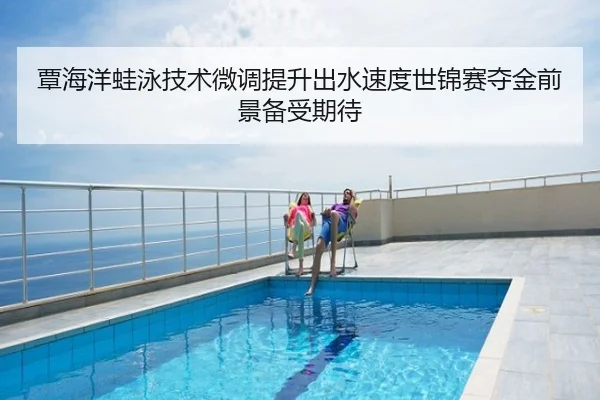 覃海洋蛙泳技术微调提升出水速度世锦赛夺金前景备受期待