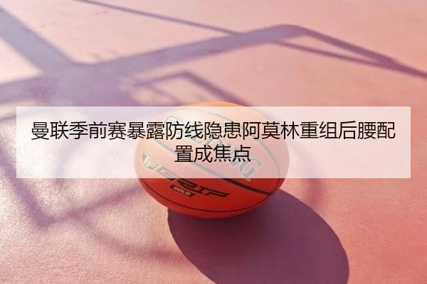 曼联季前赛暴露防线隐患阿莫林重组后腰配置成焦点
