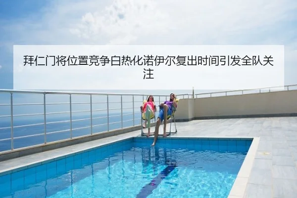 拜仁门将位置竞争白热化诺伊尔复出时间引发全队关注