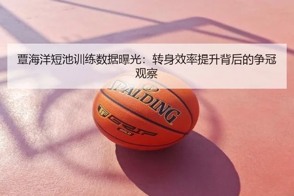 覃海洋短池训练数据曝光：转身效率提升背后的争冠观察
