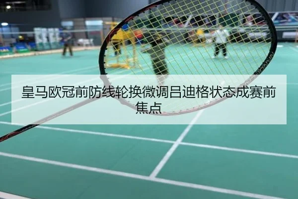 皇马欧冠前防线轮换微调吕迪格状态成赛前焦点